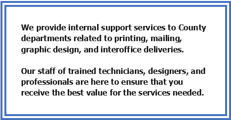 We provide internal support services to County departments related to printing, mailing, graphic design, and interoffice deliveries. Our staff of trained technisians, designers, and professionals are here to ensure thta you receive the best value for the services needed.